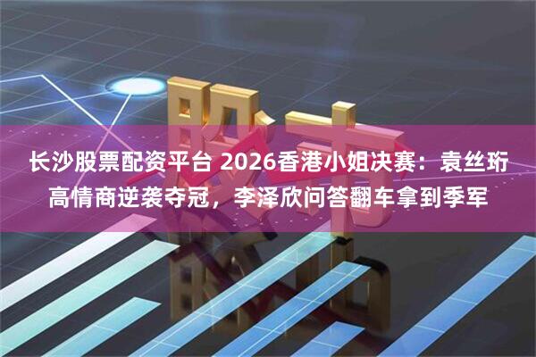 长沙股票配资平台 2026香港小姐决赛：袁丝珩高情商逆袭夺冠，李泽欣问答翻车拿到季军