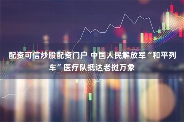配资可信炒股配资门户 中国人民解放军“和平列车”医疗队抵达老挝万象