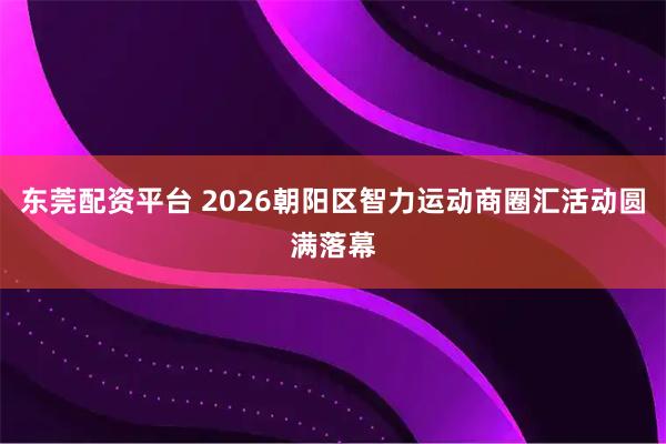 东莞配资平台 2026朝阳区智力运动商圈汇活动圆满落幕