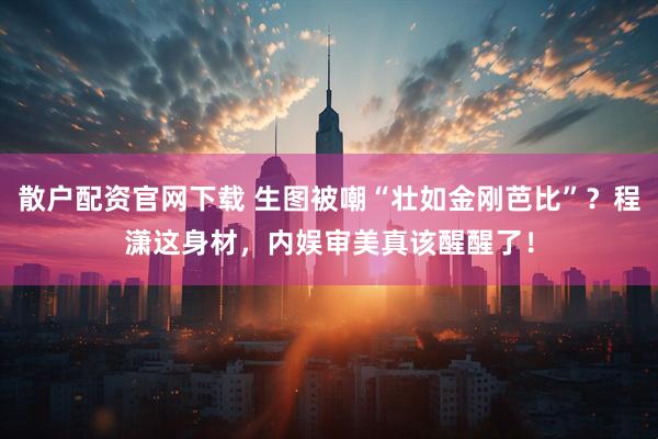 散户配资官网下载 生图被嘲“壮如金刚芭比”？程潇这身材，内娱审美真该醒醒了！