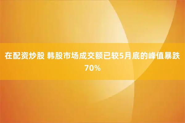 在配资炒股 韩股市场成交额已较5月底的峰值暴跌70%