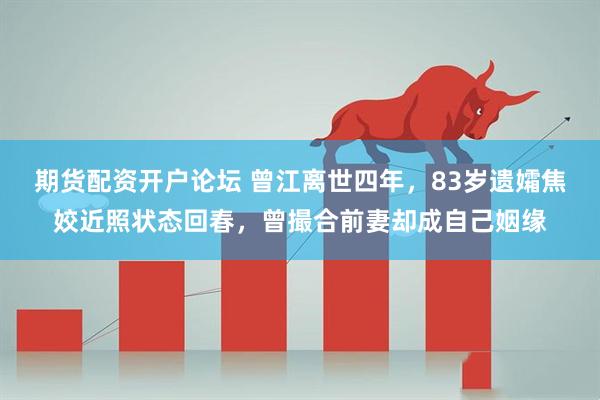 期货配资开户论坛 曾江离世四年,83岁遗孀焦姣近照状态回春,曾撮合前妻却成自己姻缘